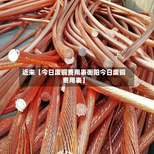 近来【今日废铜费用表衡阳今日废铜费用表】