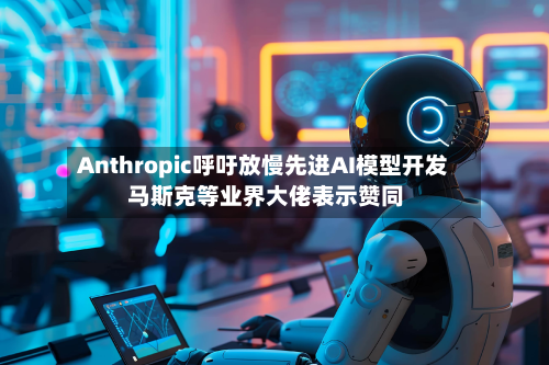 Anthropic呼吁放慢先进AI模型开发 马斯克等业界大佬表示赞同