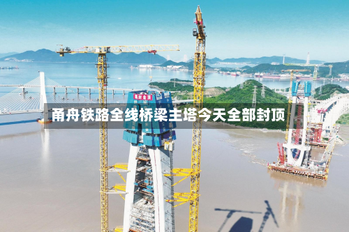 甬舟铁路全线桥梁主塔今天全部封顶