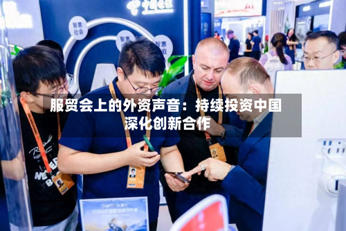 服贸会上的外资声音：持续投资中国 深化创新合作