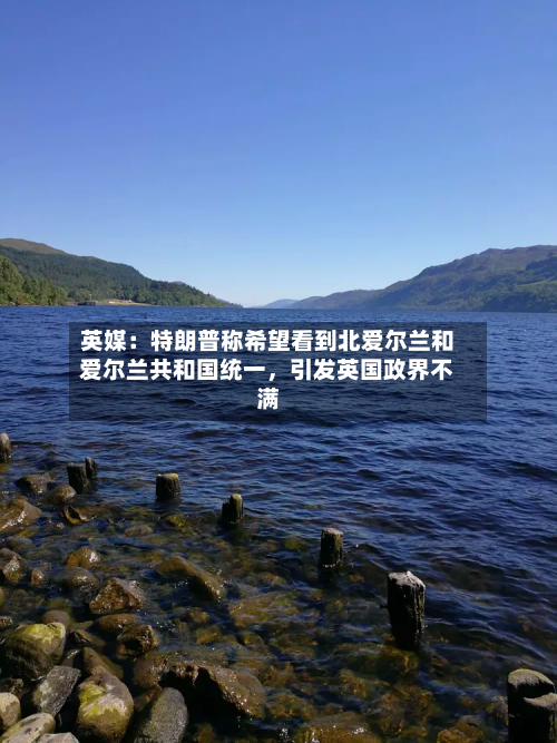 英媒：特朗普称希望看到北爱尔兰和爱尔兰共和国统一，引发英国政界不满