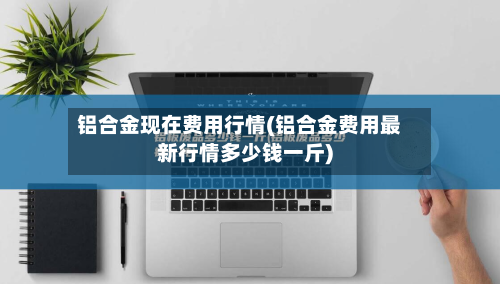 铝合金现在费用行情(铝合金费用最新行情多少钱一斤)