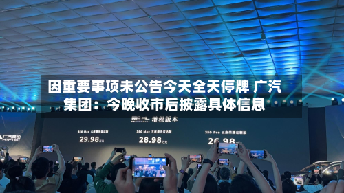 因重要事项未公告今天全天停牌 广汽集团：今晚收市后披露具体信息