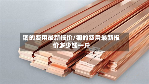 铜的费用最新报价/铜的费用最新报价多少钱一斤