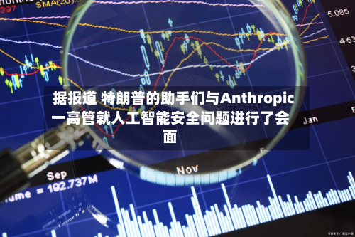 据报道 特朗普的助手们与Anthropic一高管就人工智能安全问题进行了会面