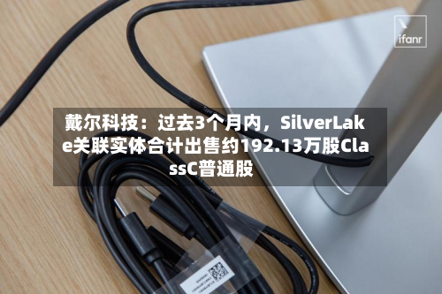 戴尔科技：过去3个月内，SilverLake关联实体合计出售约192.13万股ClassC普通股