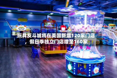 玩具反斗城将在美国新增120家门店，假日季独立门店增至160家