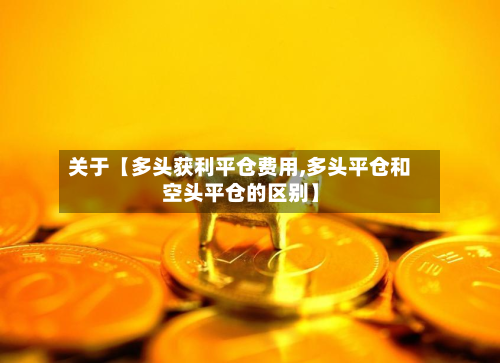 关于【多头获利平仓费用,多头平仓和空头平仓的区别】