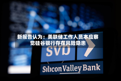 新报告认为：美联储工作人员本应察觉硅谷银行存在风险隐患
