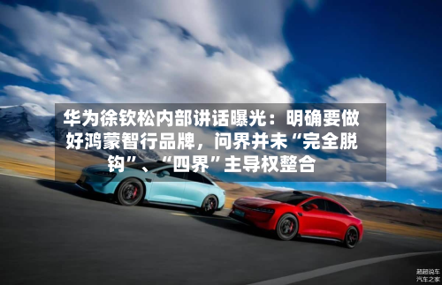 华为徐钦松内部讲话曝光：明确要做好鸿蒙智行品牌，问界并未“完全脱钩”、“四界”主导权整合