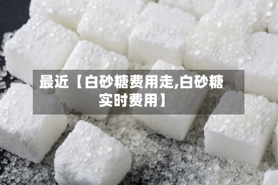 最近【白砂糖费用走,白砂糖实时费用】