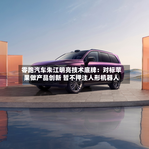 零跑汽车朱江明亮技术底牌：对标苹果做产品创新 暂不押注人形机器人