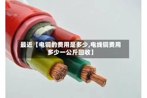 最近【电铜的费用是多少,电线铜费用多少一公斤回收】