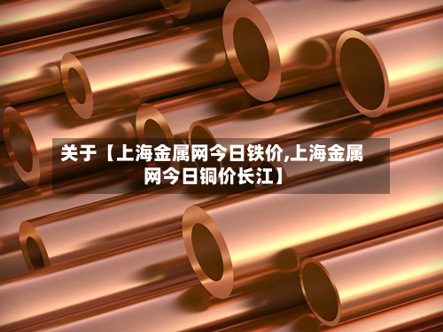 关于【上海金属网今日铁价,上海金属网今日铜价长江】